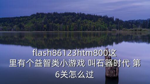 flash86123htm800这里有个益智类小游戏 叫石器时代 第6关怎么过