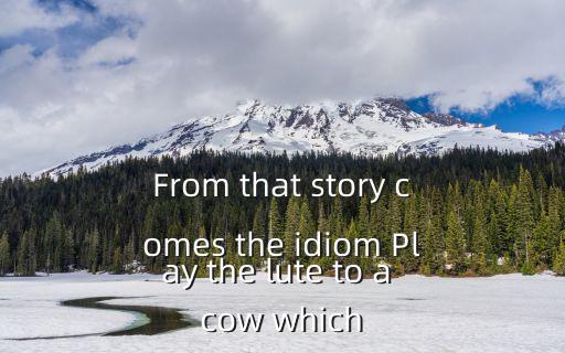 From that story comes the idiom Play the lute to a cow which