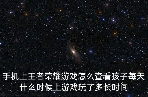 手机上王者荣耀游戏怎么查看孩子每天什么时候上游戏玩了多长时间