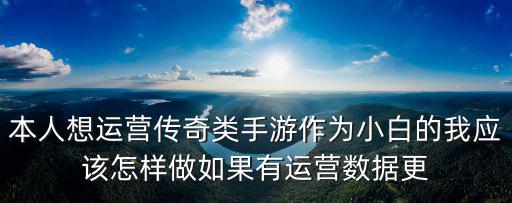 本人想运营传奇类手游作为小白的我应该怎样做如果有运营数据更