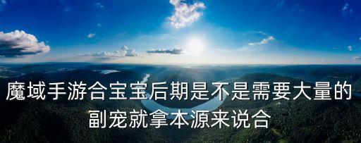 魔域手游合宝宝后期是不是需要大量的副宠就拿本源来说合