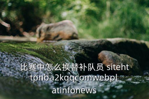 比赛中怎么换替补队员 sitehttpnba2kqqcomwebplatinfonews