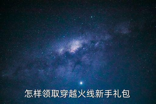 穿越火线手游天鲲礼包怎么领取，如何领取穿越火线新手礼包