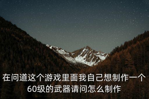 在问道这个游戏里面我自己想制作一个60级的武器请问怎么制作