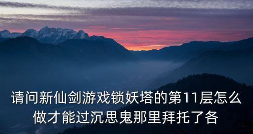 请问新仙剑游戏锁妖塔的第11层怎么做才能过沉思鬼那里拜托了各