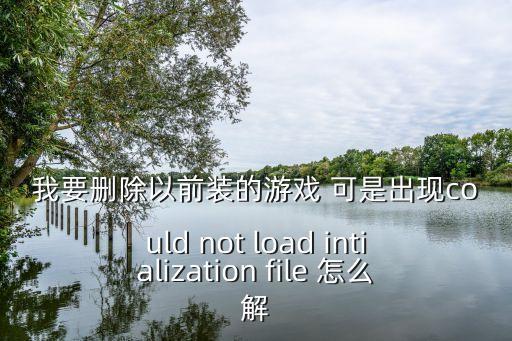 我要删除以前装的游戏 可是出现could not load intialization file 怎么解