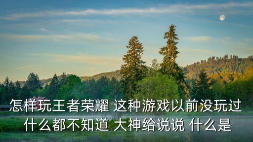 怎样玩王者荣耀 这种游戏以前没玩过 什么都不知道 大神给说说 什么是