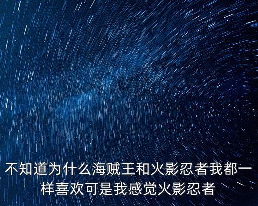 不知道为什么海贼王和火影忍者我都一样喜欢可是我感觉火影忍者