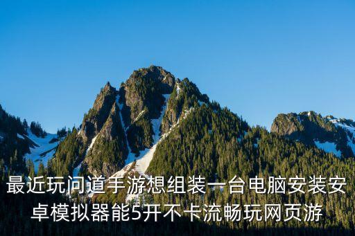 最近玩问道手游想组装一台电脑安装安卓模拟器能5开不卡流畅玩网页游