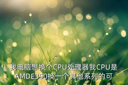 我电脑想换个CPU处理器我CPU是AMDE350换一个其他系列的可