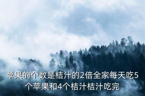 苹果的个数是桔汁的2倍全家每天吃5个苹果和4个桔汁桔汁吃完