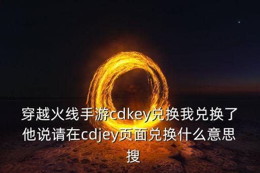 穿越火线手游cdkey兑换我兑换了他说请在cdjey页面兑换什么意思  搜